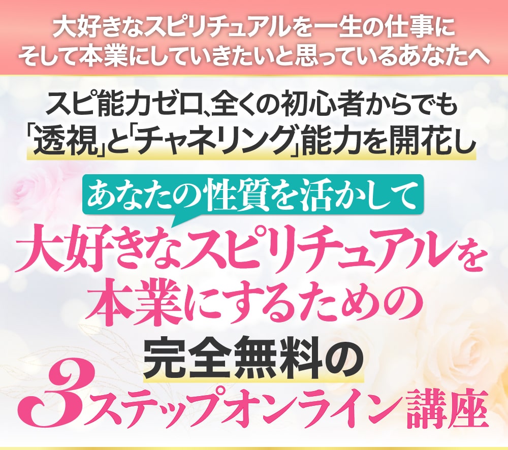 大好きなスピリチュアルを一生の仕事に そして本業にしていきたいと思っているあなたへ スピ能力ゼロ、全くの初心者からでも「透視」と「チャネリング」能力を開花し あなたの性質を活かして大好きなスピリチュアルを本業にするための完全無料の3ステップオンライン講座