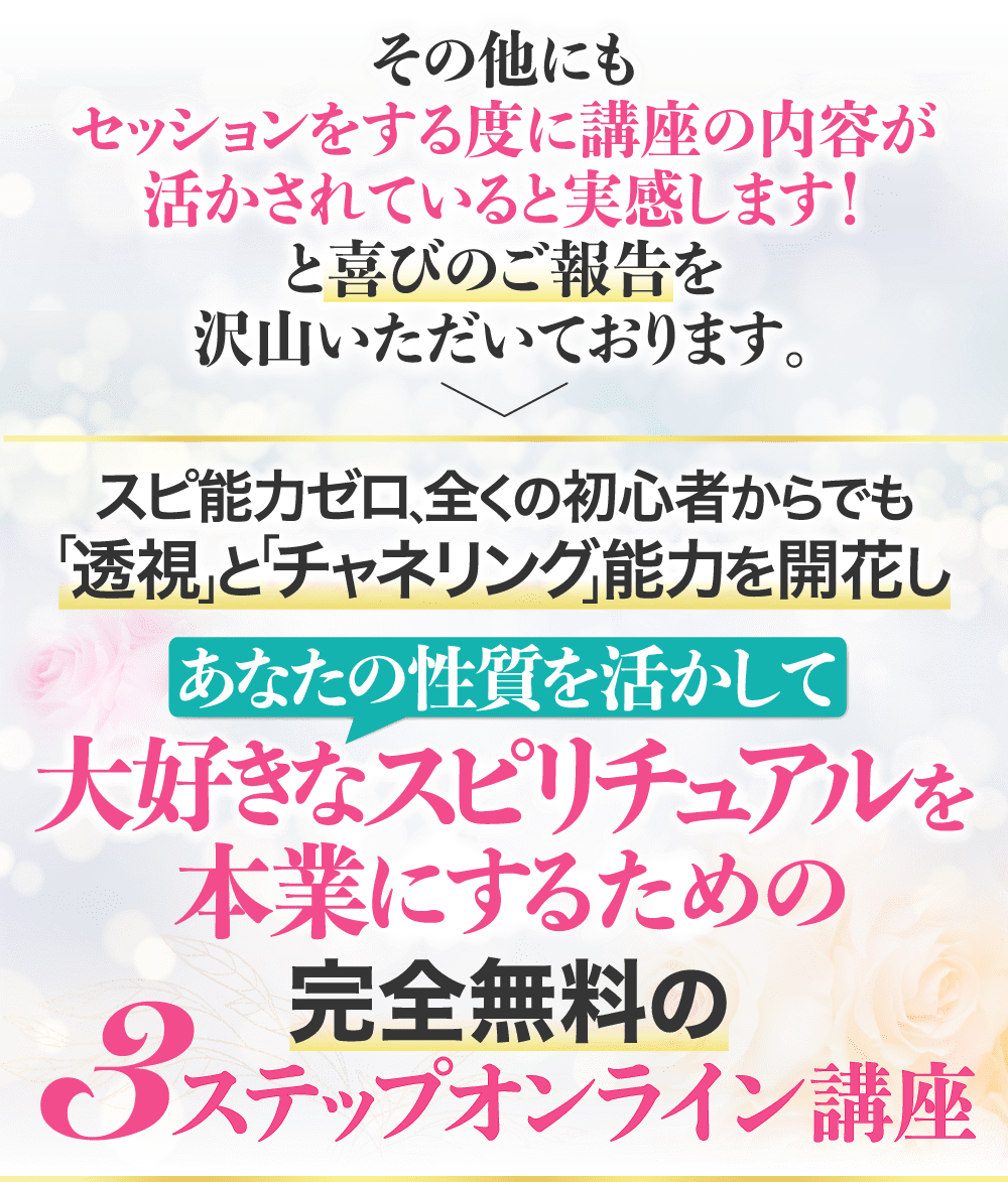 その他にもセッションする度に講座の内容が活かされていると実感します！と喜びのご報告を沢山いただいております。 スピ能力ゼロ、全くの初心者からでも「透視」と「チャネリング」能力を開花し あなたの性質を活かして大好きなスピリチュアルを本業にするための完全無料の3ステップオンライン講座