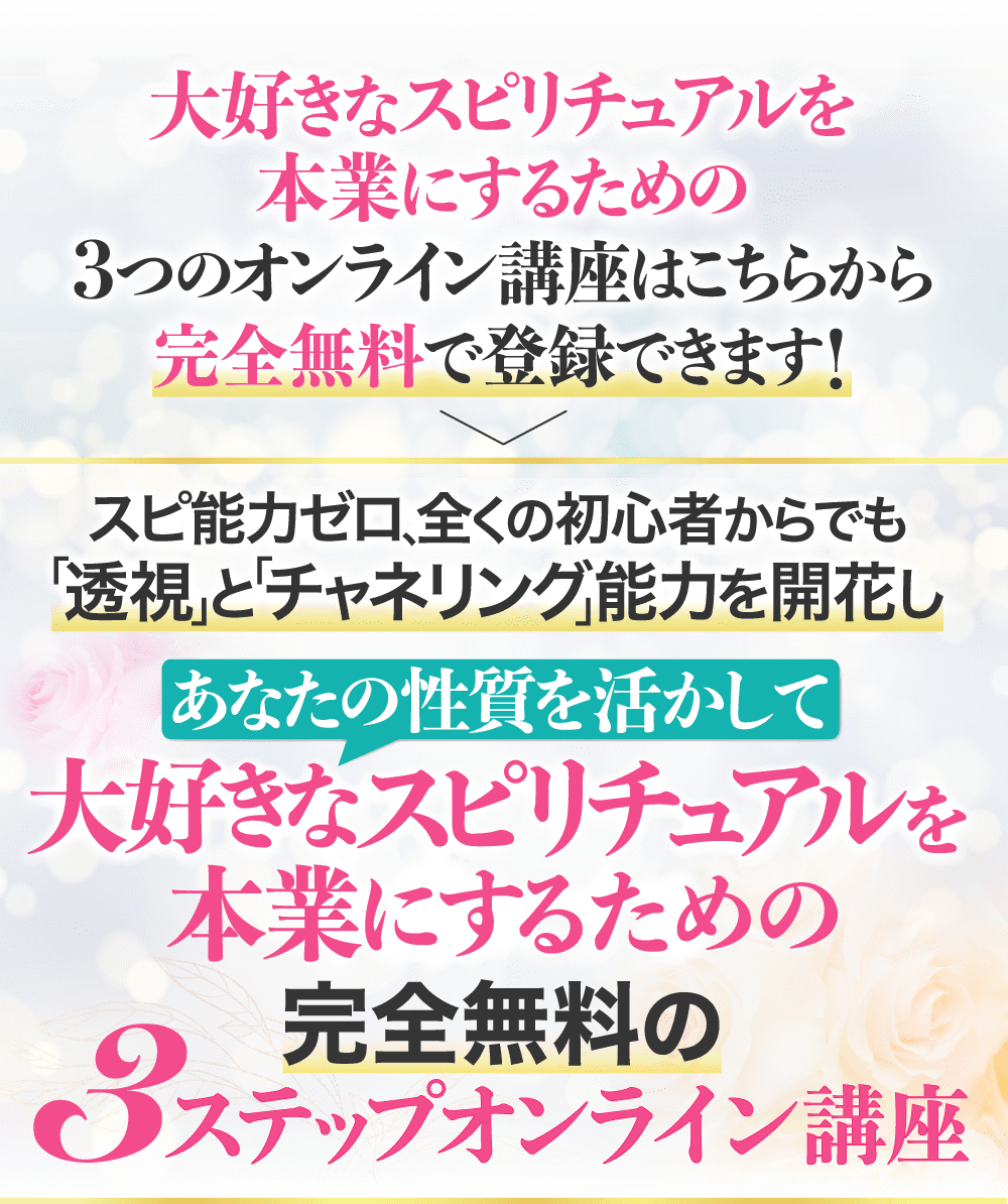 大好きなスピリチュアルを本業にするための3つのオンライン講座はこちらから完全無料で登録できます！ スピ能力ゼロ、全くの初心者からでも「透視」と「チャネリング」能力を開花し あなたの性質を活かして大好きなスピリチュアルを本業にするための完全無料の3ステップオンライン講座