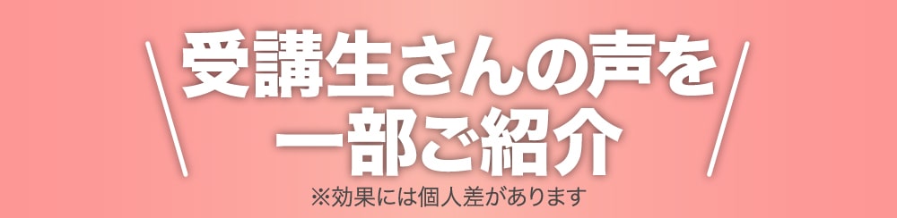 受講生さんの声を一部ご紹介 ※効果には個人差があります